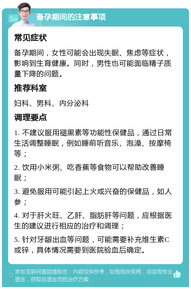 备孕期间的注意事项 常见症状 备孕期间，女性可能会出现失眠、焦虑等症状，影响到生育健康。同时，男性也可能面临精子质量下降的问题。 推荐科室 妇科、男科、内分泌科 调理要点 1. 不建议服用褪黑素等功能性保健品，通过日常生活调整睡眠，例如睡前听音乐、泡澡、按摩椅等； 2. 饮用小米粥、吃香蕉等食物可以帮助改善睡眠； 3. 避免服用可能引起上火或兴奋的保健品，如人参； 4. 对于肝火旺、乙肝、脂肪肝等问题，应根据医生的建议进行相应的治疗和调理； 5. 针对牙龈出血等问题，可能需要补充维生素C或锌，具体情况需要到医院验血后确定。