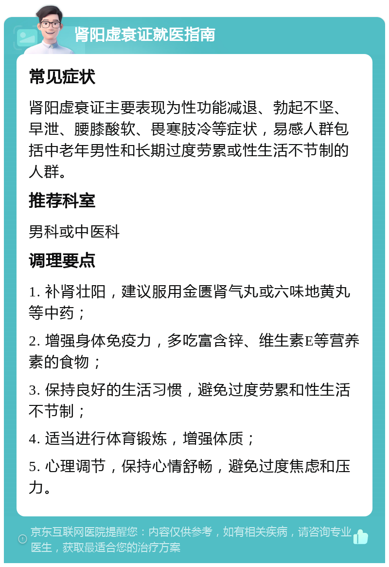 肾阳虚衰证就医指南 常见症状 肾阳虚衰证主要表现为性功能减退、勃起不坚、早泄、腰膝酸软、畏寒肢冷等症状，易感人群包括中老年男性和长期过度劳累或性生活不节制的人群。 推荐科室 男科或中医科 调理要点 1. 补肾壮阳，建议服用金匮肾气丸或六味地黄丸等中药； 2. 增强身体免疫力，多吃富含锌、维生素E等营养素的食物； 3. 保持良好的生活习惯，避免过度劳累和性生活不节制； 4. 适当进行体育锻炼，增强体质； 5. 心理调节，保持心情舒畅，避免过度焦虑和压力。