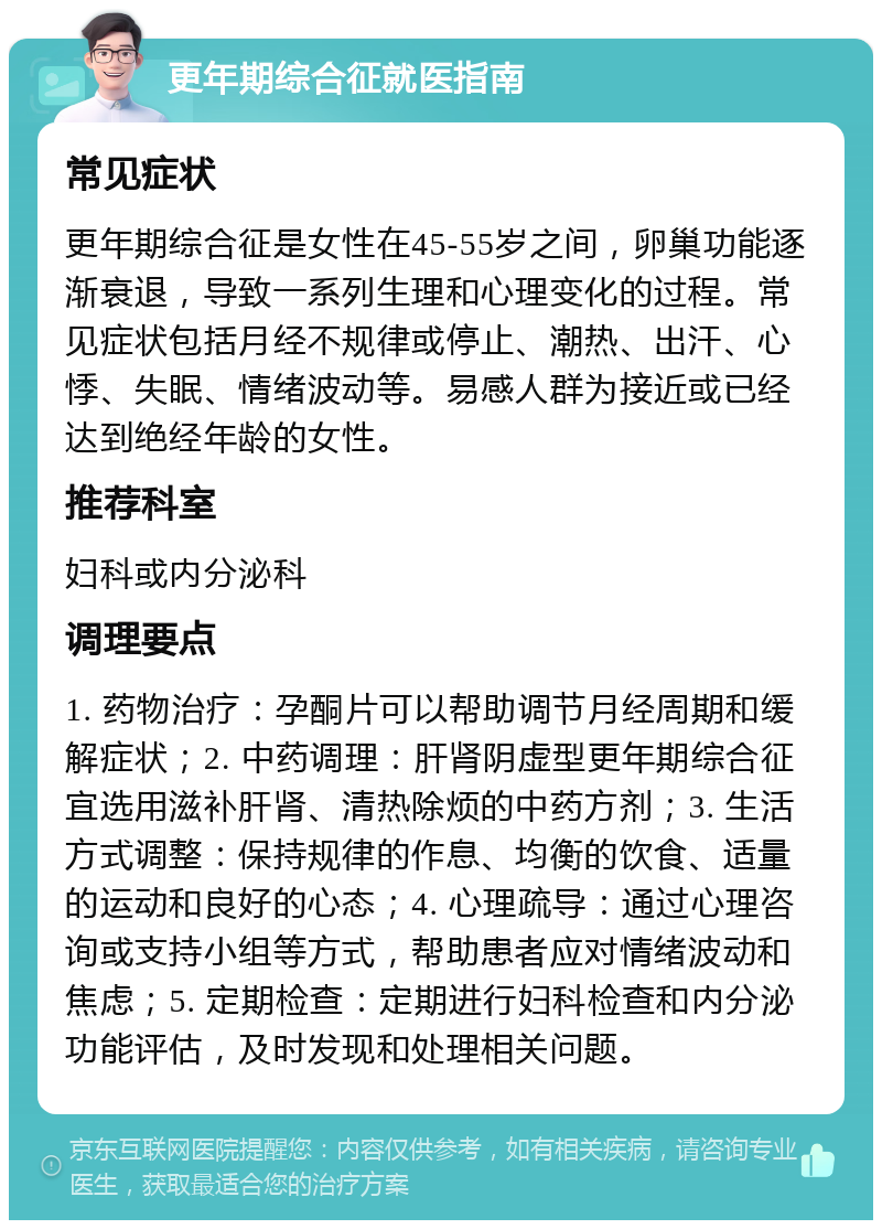 更年期综合征就医指南 常见症状 更年期综合征是女性在45-55岁之间，卵巢功能逐渐衰退，导致一系列生理和心理变化的过程。常见症状包括月经不规律或停止、潮热、出汗、心悸、失眠、情绪波动等。易感人群为接近或已经达到绝经年龄的女性。 推荐科室 妇科或内分泌科 调理要点 1. 药物治疗：孕酮片可以帮助调节月经周期和缓解症状；2. 中药调理：肝肾阴虚型更年期综合征宜选用滋补肝肾、清热除烦的中药方剂；3. 生活方式调整：保持规律的作息、均衡的饮食、适量的运动和良好的心态；4. 心理疏导：通过心理咨询或支持小组等方式，帮助患者应对情绪波动和焦虑；5. 定期检查：定期进行妇科检查和内分泌功能评估，及时发现和处理相关问题。