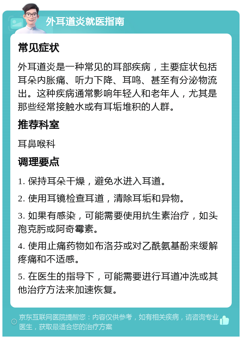 外耳道炎就医指南 常见症状 外耳道炎是一种常见的耳部疾病，主要症状包括耳朵内胀痛、听力下降、耳鸣、甚至有分泌物流出。这种疾病通常影响年轻人和老年人，尤其是那些经常接触水或有耳垢堆积的人群。 推荐科室 耳鼻喉科 调理要点 1. 保持耳朵干燥，避免水进入耳道。 2. 使用耳镜检查耳道，清除耳垢和异物。 3. 如果有感染，可能需要使用抗生素治疗，如头孢克肟或阿奇霉素。 4. 使用止痛药物如布洛芬或对乙酰氨基酚来缓解疼痛和不适感。 5. 在医生的指导下，可能需要进行耳道冲洗或其他治疗方法来加速恢复。