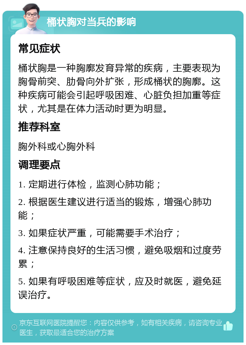 桶状胸对当兵的影响 常见症状 桶状胸是一种胸廓发育异常的疾病，主要表现为胸骨前突、肋骨向外扩张，形成桶状的胸廓。这种疾病可能会引起呼吸困难、心脏负担加重等症状，尤其是在体力活动时更为明显。 推荐科室 胸外科或心胸外科 调理要点 1. 定期进行体检，监测心肺功能； 2. 根据医生建议进行适当的锻炼，增强心肺功能； 3. 如果症状严重，可能需要手术治疗； 4. 注意保持良好的生活习惯，避免吸烟和过度劳累； 5. 如果有呼吸困难等症状，应及时就医，避免延误治疗。