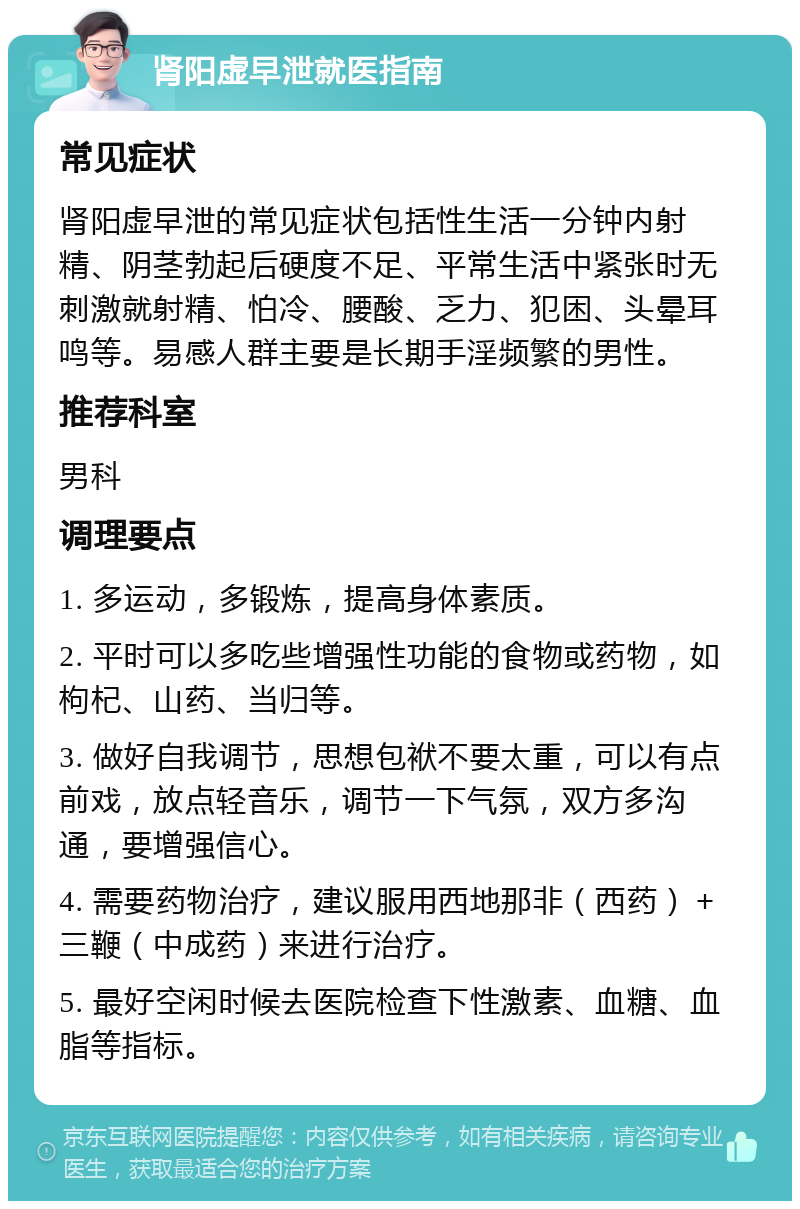 肾阳虚早泄就医指南 常见症状 肾阳虚早泄的常见症状包括性生活一分钟内射精、阴茎勃起后硬度不足、平常生活中紧张时无刺激就射精、怕冷、腰酸、乏力、犯困、头晕耳鸣等。易感人群主要是长期手淫频繁的男性。 推荐科室 男科 调理要点 1. 多运动，多锻炼，提高身体素质。 2. 平时可以多吃些增强性功能的食物或药物，如枸杞、山药、当归等。 3. 做好自我调节，思想包袱不要太重，可以有点前戏，放点轻音乐，调节一下气氛，双方多沟通，要增强信心。 4. 需要药物治疗，建议服用西地那非（西药）＋三鞭（中成药）来进行治疗。 5. 最好空闲时候去医院检查下性激素、血糖、血脂等指标。