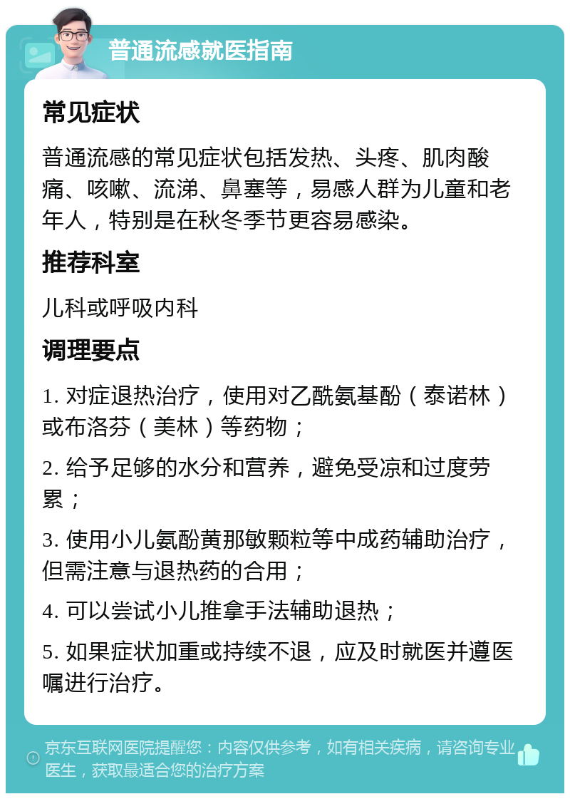 普通流感就医指南 常见症状 普通流感的常见症状包括发热、头疼、肌肉酸痛、咳嗽、流涕、鼻塞等，易感人群为儿童和老年人，特别是在秋冬季节更容易感染。 推荐科室 儿科或呼吸内科 调理要点 1. 对症退热治疗，使用对乙酰氨基酚（泰诺林）或布洛芬（美林）等药物； 2. 给予足够的水分和营养，避免受凉和过度劳累； 3. 使用小儿氨酚黄那敏颗粒等中成药辅助治疗，但需注意与退热药的合用； 4. 可以尝试小儿推拿手法辅助退热； 5. 如果症状加重或持续不退，应及时就医并遵医嘱进行治疗。