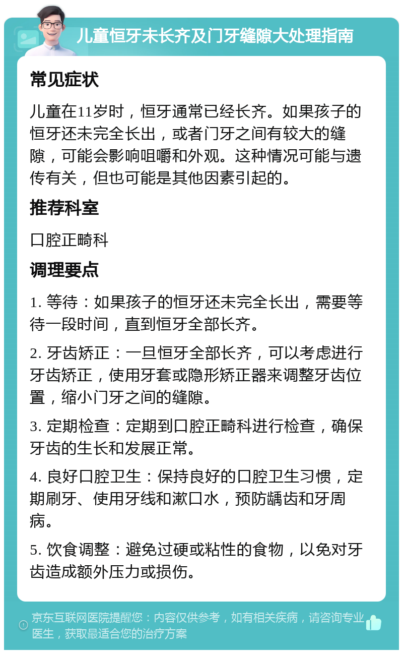 儿童恒牙未长齐及门牙缝隙大处理指南 常见症状 儿童在11岁时，恒牙通常已经长齐。如果孩子的恒牙还未完全长出，或者门牙之间有较大的缝隙，可能会影响咀嚼和外观。这种情况可能与遗传有关，但也可能是其他因素引起的。 推荐科室 口腔正畸科 调理要点 1. 等待：如果孩子的恒牙还未完全长出，需要等待一段时间，直到恒牙全部长齐。 2. 牙齿矫正：一旦恒牙全部长齐，可以考虑进行牙齿矫正，使用牙套或隐形矫正器来调整牙齿位置，缩小门牙之间的缝隙。 3. 定期检查：定期到口腔正畸科进行检查，确保牙齿的生长和发展正常。 4. 良好口腔卫生：保持良好的口腔卫生习惯，定期刷牙、使用牙线和漱口水，预防龋齿和牙周病。 5. 饮食调整：避免过硬或粘性的食物，以免对牙齿造成额外压力或损伤。