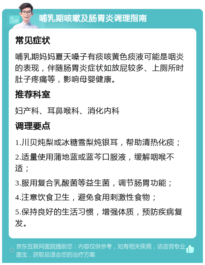 哺乳期咳嗽及肠胃炎调理指南 常见症状 哺乳期妈妈夏天嗓子有痰咳黄色痰液可能是咽炎的表现，伴随肠胃炎症状如放屁较多、上厕所时肚子疼痛等，影响母婴健康。 推荐科室 妇产科、耳鼻喉科、消化内科 调理要点 1.川贝炖梨或冰糖雪梨炖银耳，帮助清热化痰； 2.适量使用蒲地蓝或蓝芩口服液，缓解咽喉不适； 3.服用复合乳酸菌等益生菌，调节肠胃功能； 4.注意饮食卫生，避免食用刺激性食物； 5.保持良好的生活习惯，增强体质，预防疾病复发。