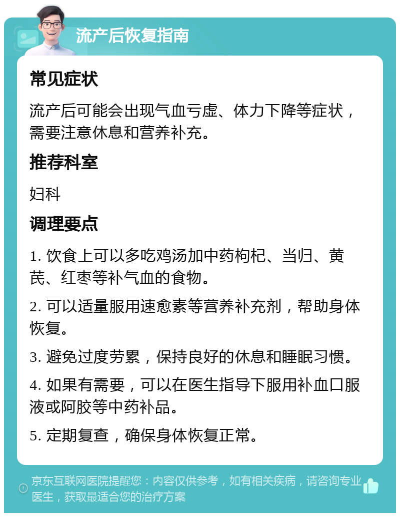 流产后恢复指南 常见症状 流产后可能会出现气血亏虚、体力下降等症状，需要注意休息和营养补充。 推荐科室 妇科 调理要点 1. 饮食上可以多吃鸡汤加中药枸杞、当归、黄芪、红枣等补气血的食物。 2. 可以适量服用速愈素等营养补充剂，帮助身体恢复。 3. 避免过度劳累，保持良好的休息和睡眠习惯。 4. 如果有需要，可以在医生指导下服用补血口服液或阿胶等中药补品。 5. 定期复查，确保身体恢复正常。