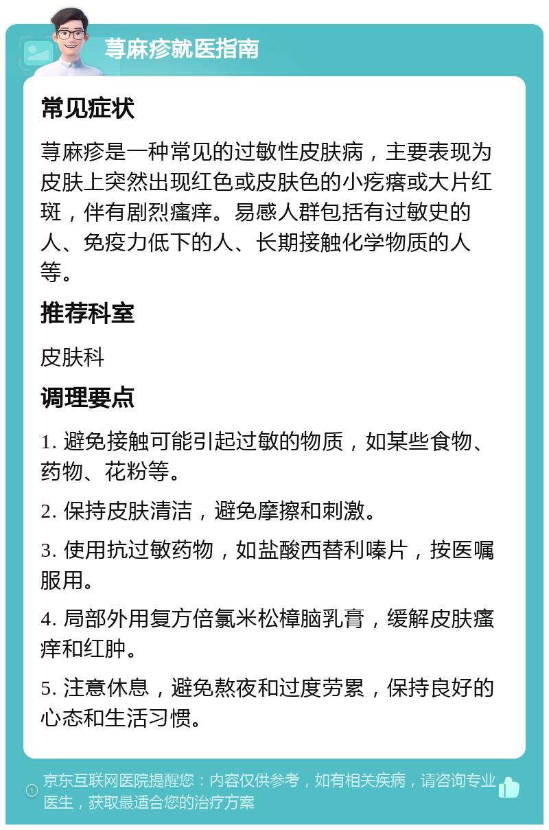 荨麻疹就医指南 常见症状 荨麻疹是一种常见的过敏性皮肤病，主要表现为皮肤上突然出现红色或皮肤色的小疙瘩或大片红斑，伴有剧烈瘙痒。易感人群包括有过敏史的人、免疫力低下的人、长期接触化学物质的人等。 推荐科室 皮肤科 调理要点 1. 避免接触可能引起过敏的物质，如某些食物、药物、花粉等。 2. 保持皮肤清洁，避免摩擦和刺激。 3. 使用抗过敏药物，如盐酸西替利嗪片，按医嘱服用。 4. 局部外用复方倍氯米松樟脑乳膏，缓解皮肤瘙痒和红肿。 5. 注意休息，避免熬夜和过度劳累，保持良好的心态和生活习惯。