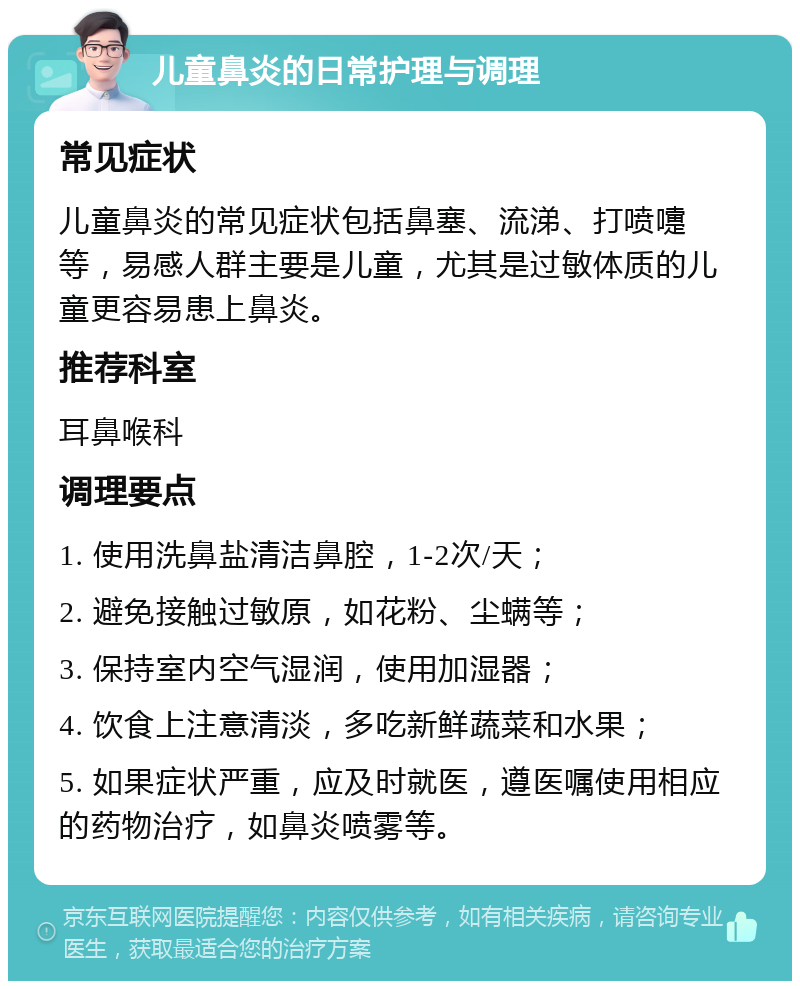 儿童鼻炎的日常护理与调理 常见症状 儿童鼻炎的常见症状包括鼻塞、流涕、打喷嚏等，易感人群主要是儿童，尤其是过敏体质的儿童更容易患上鼻炎。 推荐科室 耳鼻喉科 调理要点 1. 使用洗鼻盐清洁鼻腔，1-2次/天； 2. 避免接触过敏原，如花粉、尘螨等； 3. 保持室内空气湿润，使用加湿器； 4. 饮食上注意清淡，多吃新鲜蔬菜和水果； 5. 如果症状严重，应及时就医，遵医嘱使用相应的药物治疗，如鼻炎喷雾等。