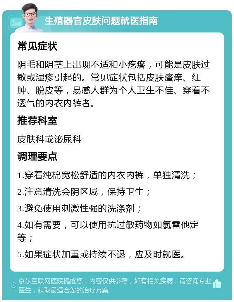 生殖器官皮肤问题就医指南 常见症状 阴毛和阴茎上出现不适和小疙瘩，可能是皮肤过敏或湿疹引起的。常见症状包括皮肤瘙痒、红肿、脱皮等，易感人群为个人卫生不佳、穿着不透气的内衣内裤者。 推荐科室 皮肤科或泌尿科 调理要点 1.穿着纯棉宽松舒适的内衣内裤，单独清洗； 2.注意清洗会阴区域，保持卫生； 3.避免使用刺激性强的洗涤剂； 4.如有需要，可以使用抗过敏药物如氯雷他定等； 5.如果症状加重或持续不退，应及时就医。