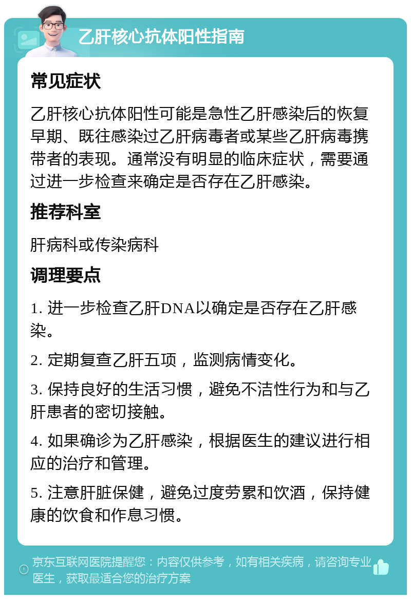 乙肝核心抗体阳性指南 常见症状 乙肝核心抗体阳性可能是急性乙肝感染后的恢复早期、既往感染过乙肝病毒者或某些乙肝病毒携带者的表现。通常没有明显的临床症状，需要通过进一步检查来确定是否存在乙肝感染。 推荐科室 肝病科或传染病科 调理要点 1. 进一步检查乙肝DNA以确定是否存在乙肝感染。 2. 定期复查乙肝五项，监测病情变化。 3. 保持良好的生活习惯，避免不洁性行为和与乙肝患者的密切接触。 4. 如果确诊为乙肝感染，根据医生的建议进行相应的治疗和管理。 5. 注意肝脏保健，避免过度劳累和饮酒，保持健康的饮食和作息习惯。