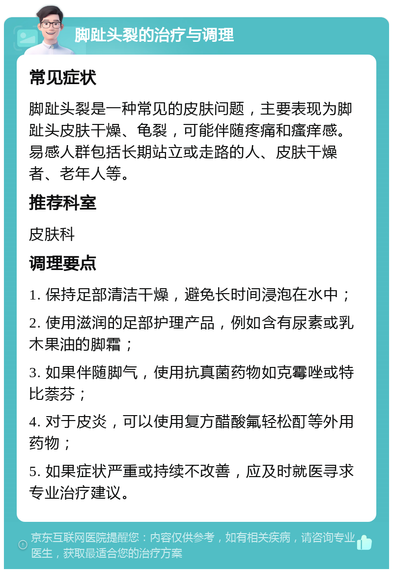 脚趾头裂的治疗与调理 常见症状 脚趾头裂是一种常见的皮肤问题，主要表现为脚趾头皮肤干燥、龟裂，可能伴随疼痛和瘙痒感。易感人群包括长期站立或走路的人、皮肤干燥者、老年人等。 推荐科室 皮肤科 调理要点 1. 保持足部清洁干燥，避免长时间浸泡在水中； 2. 使用滋润的足部护理产品，例如含有尿素或乳木果油的脚霜； 3. 如果伴随脚气，使用抗真菌药物如克霉唑或特比萘芬； 4. 对于皮炎，可以使用复方醋酸氟轻松酊等外用药物； 5. 如果症状严重或持续不改善，应及时就医寻求专业治疗建议。