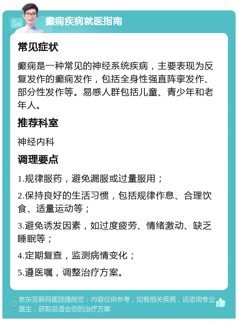 癫痫疾病就医指南 常见症状 癫痫是一种常见的神经系统疾病，主要表现为反复发作的癫痫发作，包括全身性强直阵挛发作、部分性发作等。易感人群包括儿童、青少年和老年人。 推荐科室 神经内科 调理要点 1.规律服药，避免漏服或过量服用； 2.保持良好的生活习惯，包括规律作息、合理饮食、适量运动等； 3.避免诱发因素，如过度疲劳、情绪激动、缺乏睡眠等； 4.定期复查，监测病情变化； 5.遵医嘱，调整治疗方案。