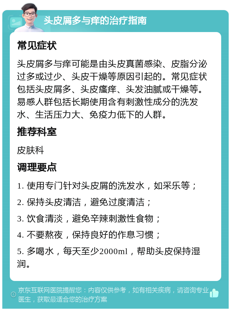 头皮屑多与痒的治疗指南 常见症状 头皮屑多与痒可能是由头皮真菌感染、皮脂分泌过多或过少、头皮干燥等原因引起的。常见症状包括头皮屑多、头皮瘙痒、头发油腻或干燥等。易感人群包括长期使用含有刺激性成分的洗发水、生活压力大、免疫力低下的人群。 推荐科室 皮肤科 调理要点 1. 使用专门针对头皮屑的洗发水，如采乐等； 2. 保持头皮清洁，避免过度清洁； 3. 饮食清淡，避免辛辣刺激性食物； 4. 不要熬夜，保持良好的作息习惯； 5. 多喝水，每天至少2000ml，帮助头皮保持湿润。