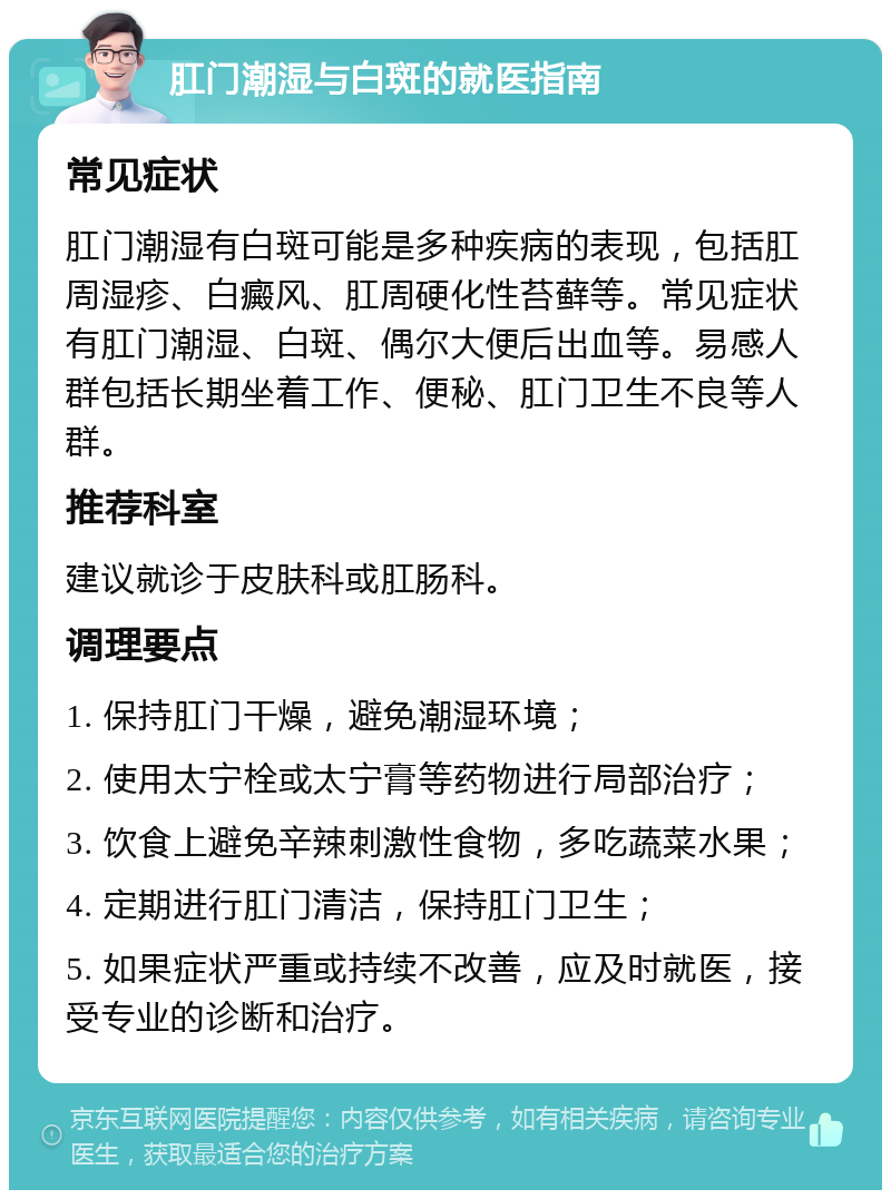 肛门潮湿与白斑的就医指南 常见症状 肛门潮湿有白斑可能是多种疾病的表现，包括肛周湿疹、白癜风、肛周硬化性苔藓等。常见症状有肛门潮湿、白斑、偶尔大便后出血等。易感人群包括长期坐着工作、便秘、肛门卫生不良等人群。 推荐科室 建议就诊于皮肤科或肛肠科。 调理要点 1. 保持肛门干燥，避免潮湿环境； 2. 使用太宁栓或太宁膏等药物进行局部治疗； 3. 饮食上避免辛辣刺激性食物，多吃蔬菜水果； 4. 定期进行肛门清洁，保持肛门卫生； 5. 如果症状严重或持续不改善，应及时就医，接受专业的诊断和治疗。