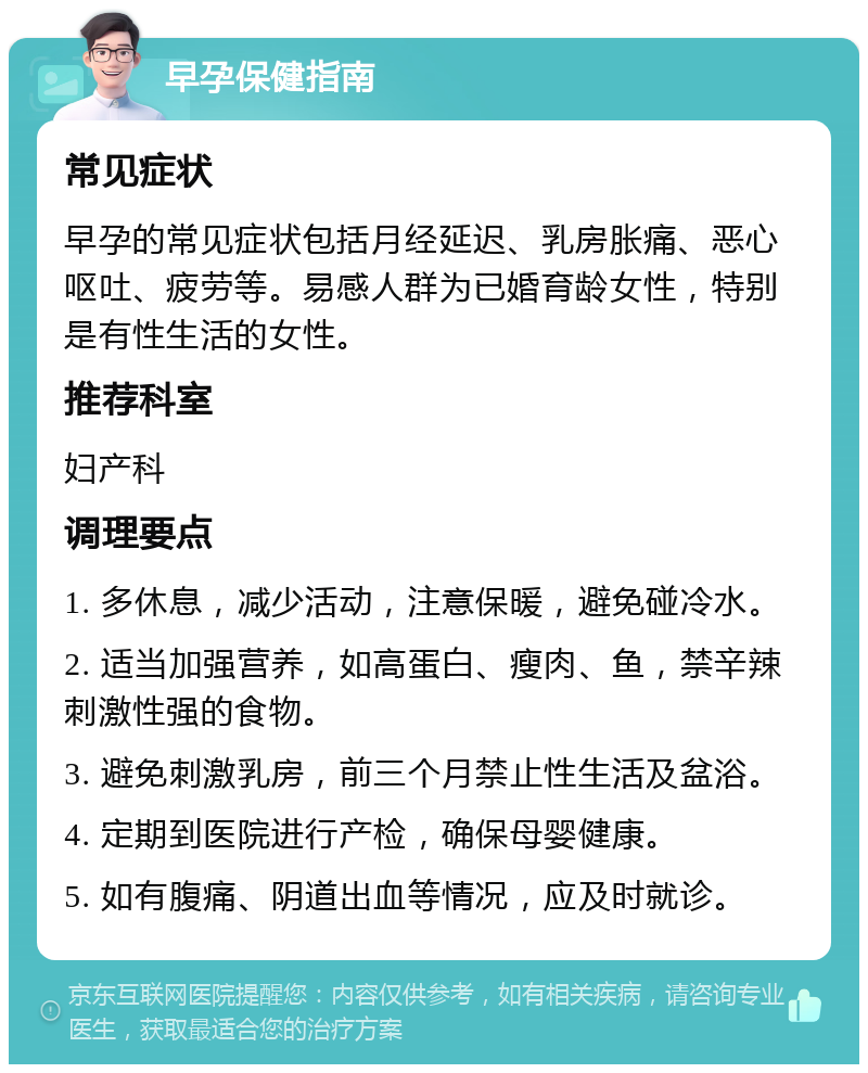 早孕保健指南 常见症状 早孕的常见症状包括月经延迟、乳房胀痛、恶心呕吐、疲劳等。易感人群为已婚育龄女性，特别是有性生活的女性。 推荐科室 妇产科 调理要点 1. 多休息，减少活动，注意保暖，避免碰冷水。 2. 适当加强营养，如高蛋白、瘦肉、鱼，禁辛辣刺激性强的食物。 3. 避免刺激乳房，前三个月禁止性生活及盆浴。 4. 定期到医院进行产检，确保母婴健康。 5. 如有腹痛、阴道出血等情况，应及时就诊。