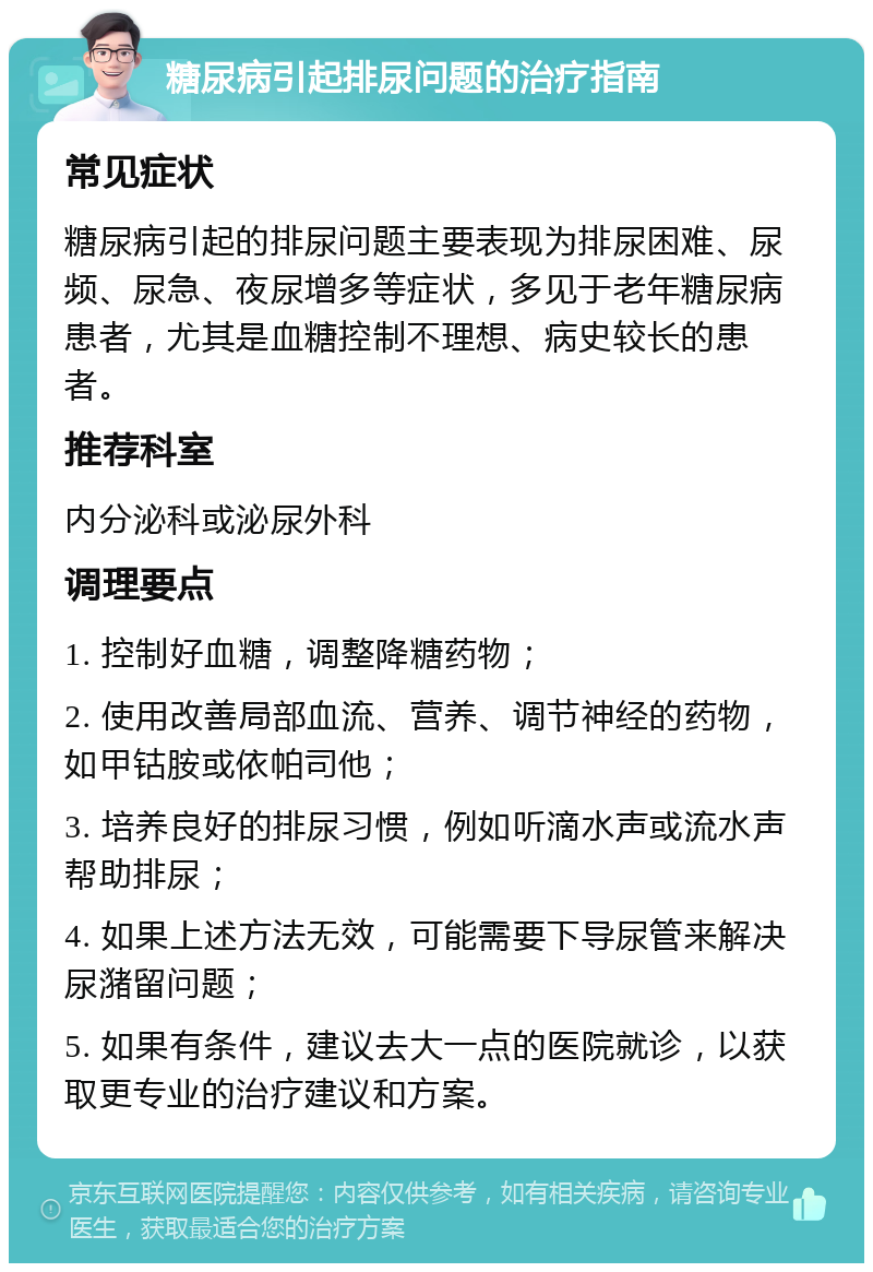 糖尿病引起排尿问题的治疗指南 常见症状 糖尿病引起的排尿问题主要表现为排尿困难、尿频、尿急、夜尿增多等症状，多见于老年糖尿病患者，尤其是血糖控制不理想、病史较长的患者。 推荐科室 内分泌科或泌尿外科 调理要点 1. 控制好血糖，调整降糖药物； 2. 使用改善局部血流、营养、调节神经的药物，如甲钴胺或依帕司他； 3. 培养良好的排尿习惯，例如听滴水声或流水声帮助排尿； 4. 如果上述方法无效，可能需要下导尿管来解决尿潴留问题； 5. 如果有条件，建议去大一点的医院就诊，以获取更专业的治疗建议和方案。