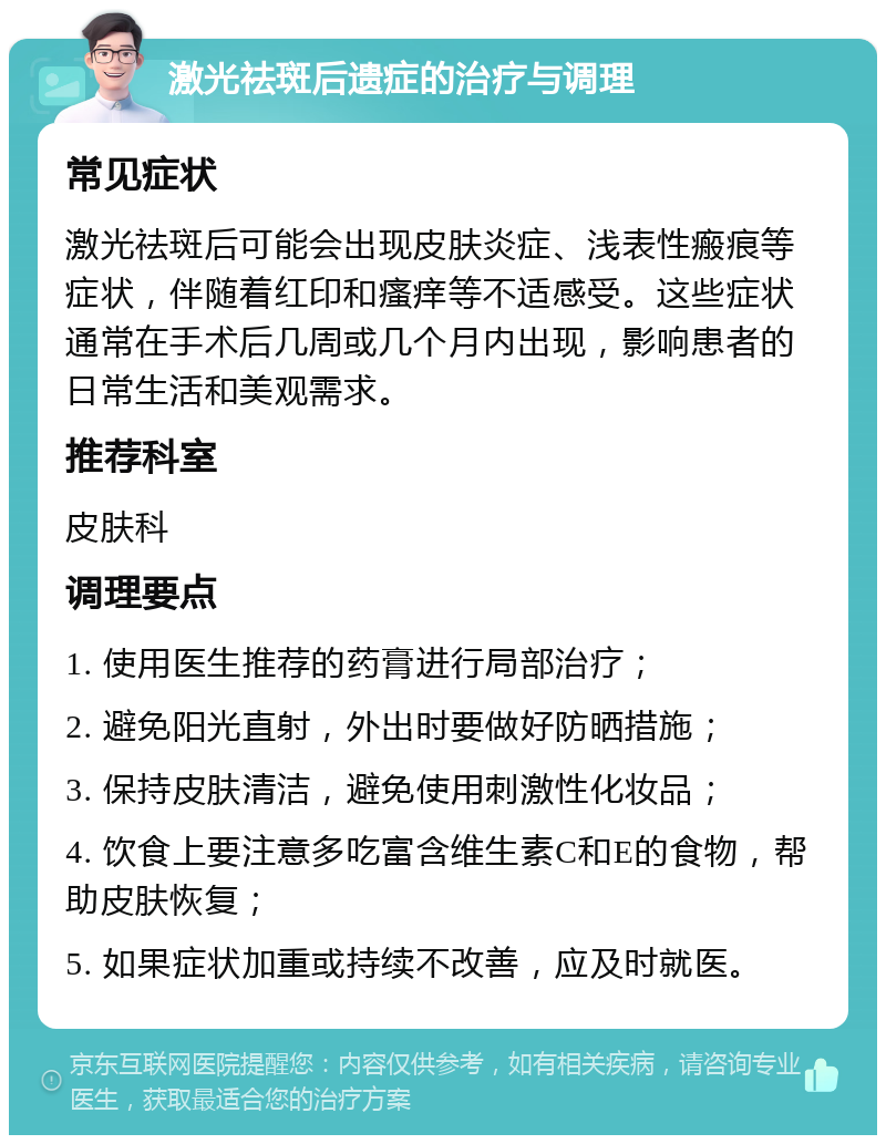 激光祛斑后遗症的治疗与调理 常见症状 激光祛斑后可能会出现皮肤炎症、浅表性瘢痕等症状，伴随着红印和瘙痒等不适感受。这些症状通常在手术后几周或几个月内出现，影响患者的日常生活和美观需求。 推荐科室 皮肤科 调理要点 1. 使用医生推荐的药膏进行局部治疗； 2. 避免阳光直射，外出时要做好防晒措施； 3. 保持皮肤清洁，避免使用刺激性化妆品； 4. 饮食上要注意多吃富含维生素C和E的食物，帮助皮肤恢复； 5. 如果症状加重或持续不改善，应及时就医。