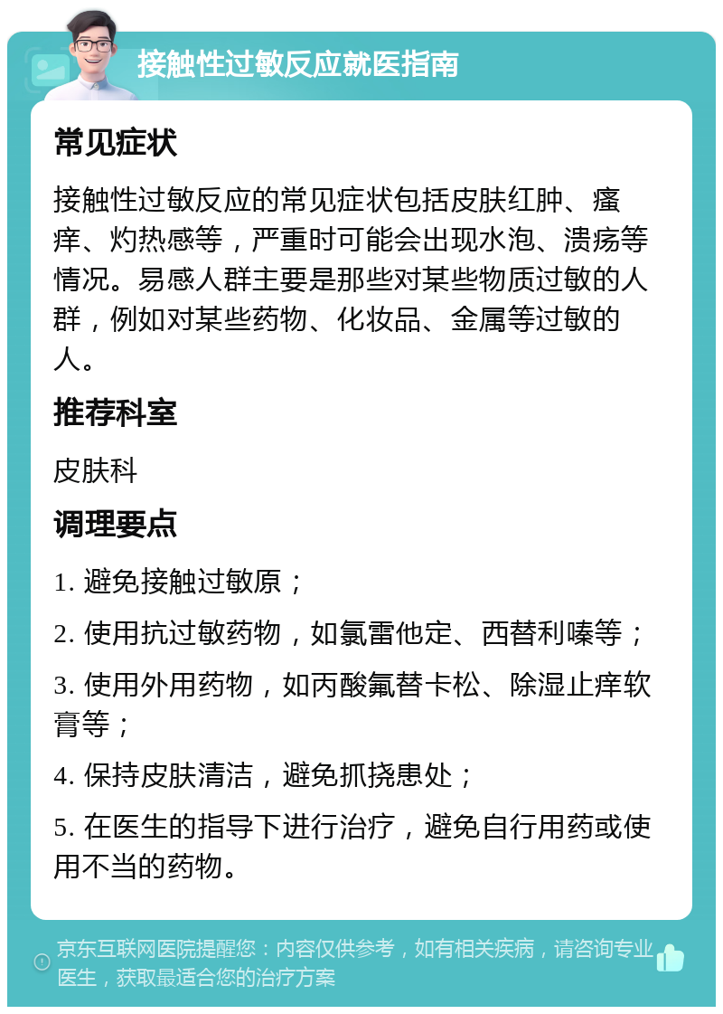 接触性过敏反应就医指南 常见症状 接触性过敏反应的常见症状包括皮肤红肿、瘙痒、灼热感等，严重时可能会出现水泡、溃疡等情况。易感人群主要是那些对某些物质过敏的人群，例如对某些药物、化妆品、金属等过敏的人。 推荐科室 皮肤科 调理要点 1. 避免接触过敏原； 2. 使用抗过敏药物，如氯雷他定、西替利嗪等； 3. 使用外用药物，如丙酸氟替卡松、除湿止痒软膏等； 4. 保持皮肤清洁，避免抓挠患处； 5. 在医生的指导下进行治疗，避免自行用药或使用不当的药物。