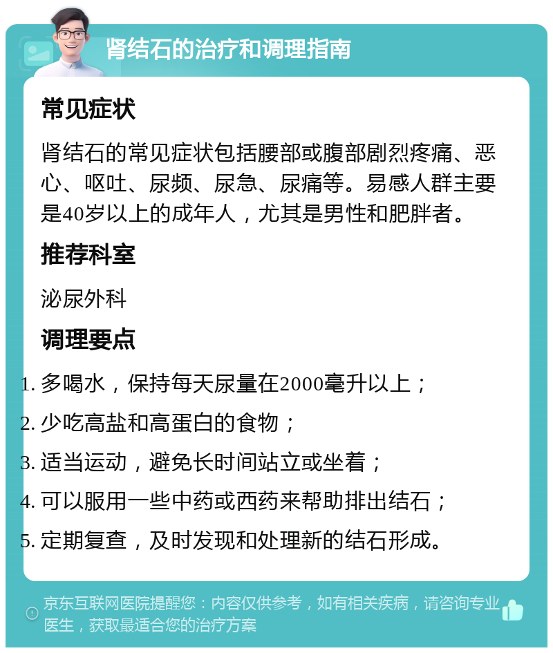 肾结石的治疗和调理指南 常见症状 肾结石的常见症状包括腰部或腹部剧烈疼痛、恶心、呕吐、尿频、尿急、尿痛等。易感人群主要是40岁以上的成年人，尤其是男性和肥胖者。 推荐科室 泌尿外科 调理要点 多喝水，保持每天尿量在2000毫升以上； 少吃高盐和高蛋白的食物； 适当运动，避免长时间站立或坐着； 可以服用一些中药或西药来帮助排出结石； 定期复查，及时发现和处理新的结石形成。