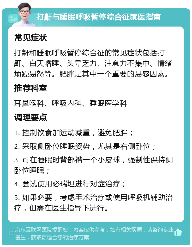 打鼾与睡眠呼吸暂停综合征就医指南 常见症状 打鼾和睡眠呼吸暂停综合征的常见症状包括打鼾、白天嗜睡、头晕乏力、注意力不集中、情绪烦躁易怒等。肥胖是其中一个重要的易感因素。 推荐科室 耳鼻喉科、呼吸内科、睡眠医学科 调理要点 1. 控制饮食加运动减重，避免肥胖； 2. 采取侧卧位睡眠姿势，尤其是右侧卧位； 3. 可在睡眠时背部褙一个小皮球，强制性保持侧卧位睡眠； 4. 尝试使用必瑞坦进行对症治疗； 5. 如果必要，考虑手术治疗或使用呼吸机辅助治疗，但需在医生指导下进行。