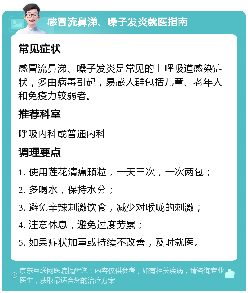 感冒流鼻涕、嗓子发炎就医指南 常见症状 感冒流鼻涕、嗓子发炎是常见的上呼吸道感染症状，多由病毒引起，易感人群包括儿童、老年人和免疫力较弱者。 推荐科室 呼吸内科或普通内科 调理要点 1. 使用莲花清瘟颗粒，一天三次，一次两包； 2. 多喝水，保持水分； 3. 避免辛辣刺激饮食，减少对喉咙的刺激； 4. 注意休息，避免过度劳累； 5. 如果症状加重或持续不改善，及时就医。