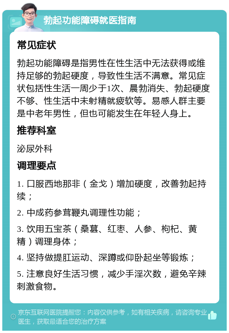 勃起功能障碍就医指南 常见症状 勃起功能障碍是指男性在性生活中无法获得或维持足够的勃起硬度，导致性生活不满意。常见症状包括性生活一周少于1次、晨勃消失、勃起硬度不够、性生活中未射精就疲软等。易感人群主要是中老年男性，但也可能发生在年轻人身上。 推荐科室 泌尿外科 调理要点 1. 口服西地那非（金戈）增加硬度，改善勃起持续； 2. 中成药参茸鞭丸调理性功能； 3. 饮用五宝茶（桑葚、红枣、人参、枸杞、黄精）调理身体； 4. 坚持做提肛运动、深蹲或仰卧起坐等锻炼； 5. 注意良好生活习惯，减少手淫次数，避免辛辣刺激食物。