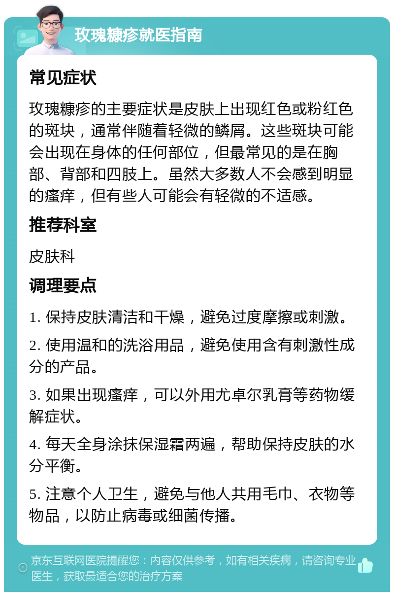 玫瑰糠疹就医指南 常见症状 玫瑰糠疹的主要症状是皮肤上出现红色或粉红色的斑块，通常伴随着轻微的鳞屑。这些斑块可能会出现在身体的任何部位，但最常见的是在胸部、背部和四肢上。虽然大多数人不会感到明显的瘙痒，但有些人可能会有轻微的不适感。 推荐科室 皮肤科 调理要点 1. 保持皮肤清洁和干燥，避免过度摩擦或刺激。 2. 使用温和的洗浴用品，避免使用含有刺激性成分的产品。 3. 如果出现瘙痒，可以外用尤卓尔乳膏等药物缓解症状。 4. 每天全身涂抹保湿霜两遍，帮助保持皮肤的水分平衡。 5. 注意个人卫生，避免与他人共用毛巾、衣物等物品，以防止病毒或细菌传播。