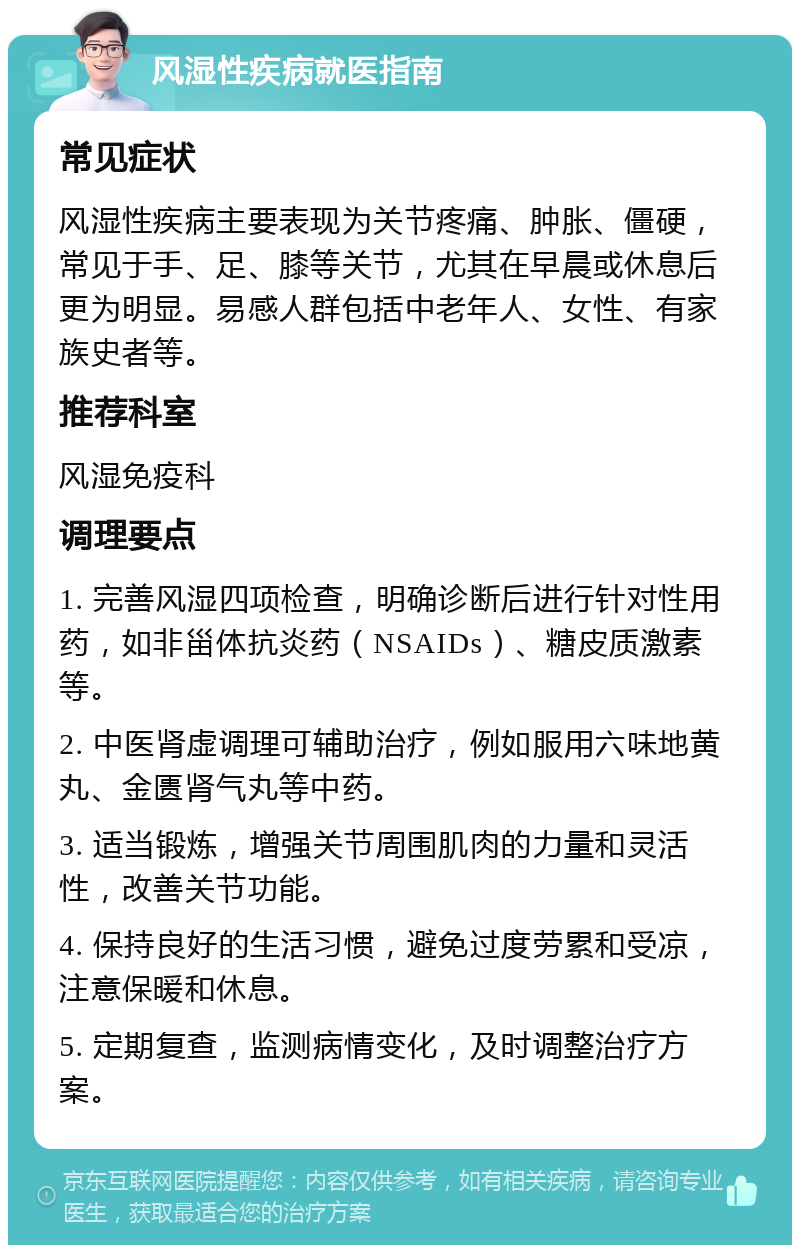 风湿性疾病就医指南 常见症状 风湿性疾病主要表现为关节疼痛、肿胀、僵硬，常见于手、足、膝等关节，尤其在早晨或休息后更为明显。易感人群包括中老年人、女性、有家族史者等。 推荐科室 风湿免疫科 调理要点 1. 完善风湿四项检查，明确诊断后进行针对性用药，如非甾体抗炎药（NSAIDs）、糖皮质激素等。 2. 中医肾虚调理可辅助治疗，例如服用六味地黄丸、金匮肾气丸等中药。 3. 适当锻炼，增强关节周围肌肉的力量和灵活性，改善关节功能。 4. 保持良好的生活习惯，避免过度劳累和受凉，注意保暖和休息。 5. 定期复查，监测病情变化，及时调整治疗方案。