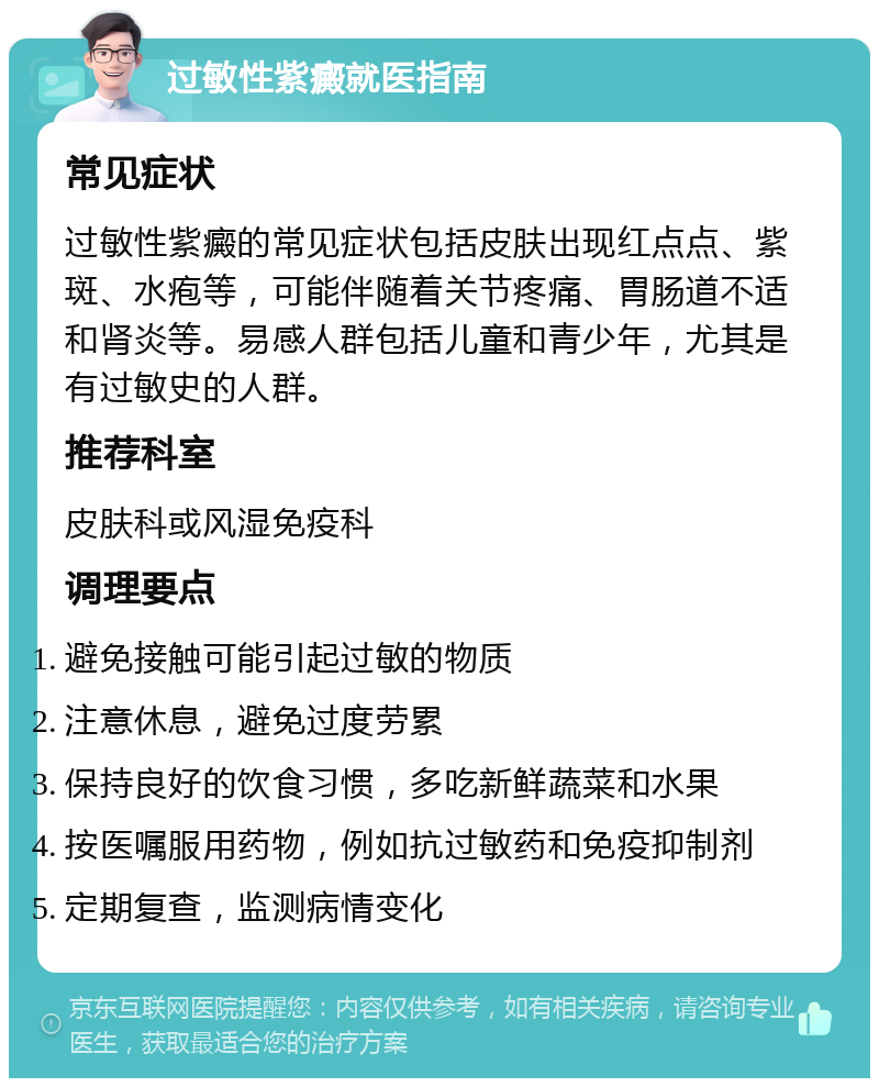 过敏性紫癜就医指南 常见症状 过敏性紫癜的常见症状包括皮肤出现红点点、紫斑、水疱等，可能伴随着关节疼痛、胃肠道不适和肾炎等。易感人群包括儿童和青少年，尤其是有过敏史的人群。 推荐科室 皮肤科或风湿免疫科 调理要点 避免接触可能引起过敏的物质 注意休息，避免过度劳累 保持良好的饮食习惯，多吃新鲜蔬菜和水果 按医嘱服用药物，例如抗过敏药和免疫抑制剂 定期复查，监测病情变化