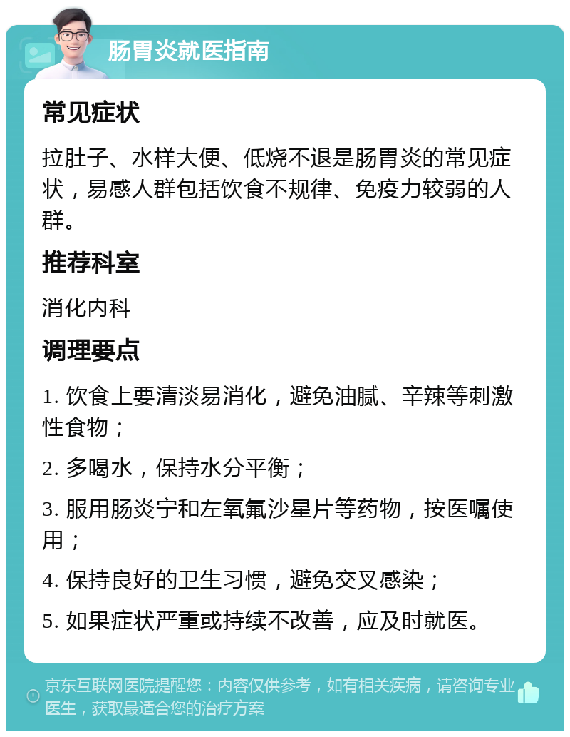 肠胃炎就医指南 常见症状 拉肚子、水样大便、低烧不退是肠胃炎的常见症状，易感人群包括饮食不规律、免疫力较弱的人群。 推荐科室 消化内科 调理要点 1. 饮食上要清淡易消化，避免油腻、辛辣等刺激性食物； 2. 多喝水，保持水分平衡； 3. 服用肠炎宁和左氧氟沙星片等药物，按医嘱使用； 4. 保持良好的卫生习惯，避免交叉感染； 5. 如果症状严重或持续不改善，应及时就医。