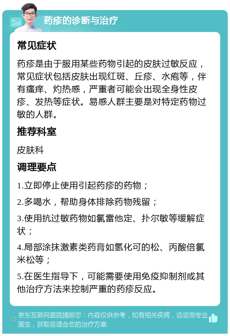 药疹的诊断与治疗 常见症状 药疹是由于服用某些药物引起的皮肤过敏反应，常见症状包括皮肤出现红斑、丘疹、水疱等，伴有瘙痒、灼热感，严重者可能会出现全身性皮疹、发热等症状。易感人群主要是对特定药物过敏的人群。 推荐科室 皮肤科 调理要点 1.立即停止使用引起药疹的药物； 2.多喝水，帮助身体排除药物残留； 3.使用抗过敏药物如氯雷他定、扑尔敏等缓解症状； 4.局部涂抹激素类药膏如氢化可的松、丙酸倍氯米松等； 5.在医生指导下，可能需要使用免疫抑制剂或其他治疗方法来控制严重的药疹反应。