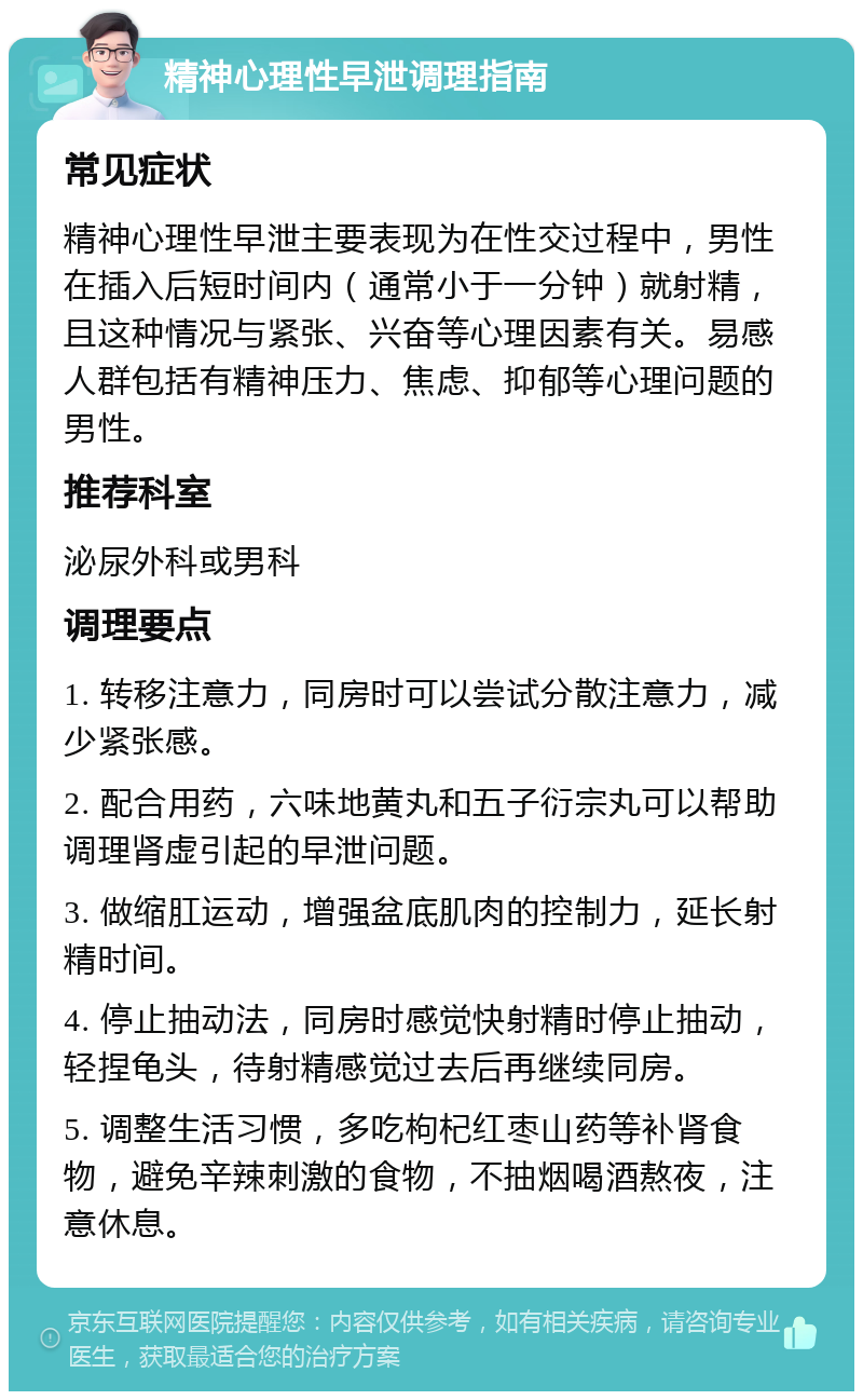 精神心理性早泄调理指南 常见症状 精神心理性早泄主要表现为在性交过程中，男性在插入后短时间内（通常小于一分钟）就射精，且这种情况与紧张、兴奋等心理因素有关。易感人群包括有精神压力、焦虑、抑郁等心理问题的男性。 推荐科室 泌尿外科或男科 调理要点 1. 转移注意力，同房时可以尝试分散注意力，减少紧张感。 2. 配合用药，六味地黄丸和五子衍宗丸可以帮助调理肾虚引起的早泄问题。 3. 做缩肛运动，增强盆底肌肉的控制力，延长射精时间。 4. 停止抽动法，同房时感觉快射精时停止抽动，轻捏龟头，待射精感觉过去后再继续同房。 5. 调整生活习惯，多吃枸杞红枣山药等补肾食物，避免辛辣刺激的食物，不抽烟喝酒熬夜，注意休息。