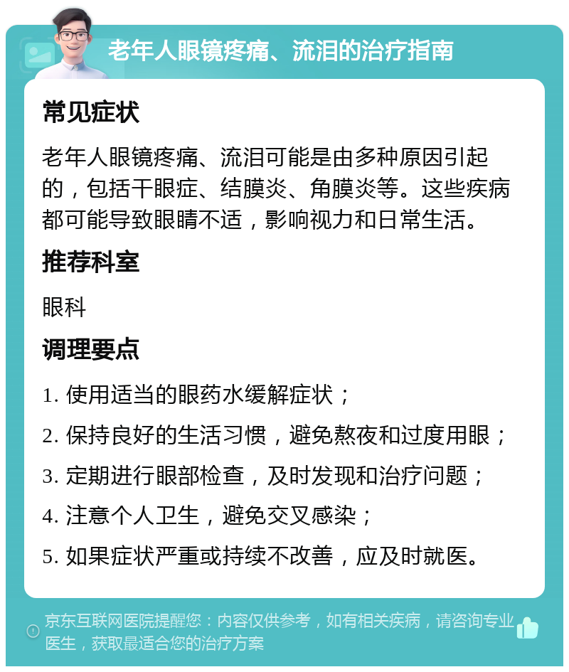 老年人眼镜疼痛、流泪的治疗指南 常见症状 老年人眼镜疼痛、流泪可能是由多种原因引起的，包括干眼症、结膜炎、角膜炎等。这些疾病都可能导致眼睛不适，影响视力和日常生活。 推荐科室 眼科 调理要点 1. 使用适当的眼药水缓解症状； 2. 保持良好的生活习惯，避免熬夜和过度用眼； 3. 定期进行眼部检查，及时发现和治疗问题； 4. 注意个人卫生，避免交叉感染； 5. 如果症状严重或持续不改善，应及时就医。