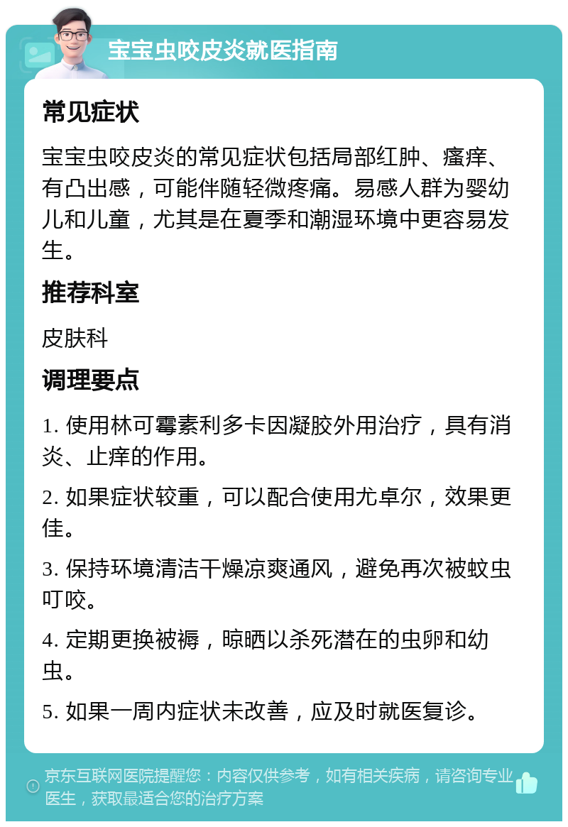 宝宝虫咬皮炎就医指南 常见症状 宝宝虫咬皮炎的常见症状包括局部红肿、瘙痒、有凸出感，可能伴随轻微疼痛。易感人群为婴幼儿和儿童，尤其是在夏季和潮湿环境中更容易发生。 推荐科室 皮肤科 调理要点 1. 使用林可霉素利多卡因凝胶外用治疗，具有消炎、止痒的作用。 2. 如果症状较重，可以配合使用尤卓尔，效果更佳。 3. 保持环境清洁干燥凉爽通风，避免再次被蚊虫叮咬。 4. 定期更换被褥，晾晒以杀死潜在的虫卵和幼虫。 5. 如果一周内症状未改善，应及时就医复诊。