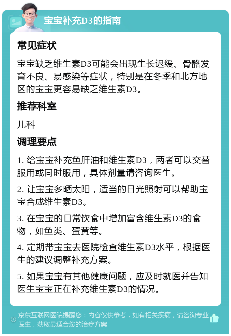 宝宝补充D3的指南 常见症状 宝宝缺乏维生素D3可能会出现生长迟缓、骨骼发育不良、易感染等症状，特别是在冬季和北方地区的宝宝更容易缺乏维生素D3。 推荐科室 儿科 调理要点 1. 给宝宝补充鱼肝油和维生素D3，两者可以交替服用或同时服用，具体剂量请咨询医生。 2. 让宝宝多晒太阳，适当的日光照射可以帮助宝宝合成维生素D3。 3. 在宝宝的日常饮食中增加富含维生素D3的食物，如鱼类、蛋黄等。 4. 定期带宝宝去医院检查维生素D3水平，根据医生的建议调整补充方案。 5. 如果宝宝有其他健康问题，应及时就医并告知医生宝宝正在补充维生素D3的情况。