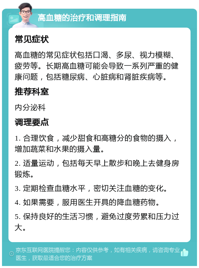 高血糖的治疗和调理指南 常见症状 高血糖的常见症状包括口渴、多尿、视力模糊、疲劳等。长期高血糖可能会导致一系列严重的健康问题，包括糖尿病、心脏病和肾脏疾病等。 推荐科室 内分泌科 调理要点 1. 合理饮食，减少甜食和高糖分的食物的摄入，增加蔬菜和水果的摄入量。 2. 适量运动，包括每天早上散步和晚上去健身房锻炼。 3. 定期检查血糖水平，密切关注血糖的变化。 4. 如果需要，服用医生开具的降血糖药物。 5. 保持良好的生活习惯，避免过度劳累和压力过大。