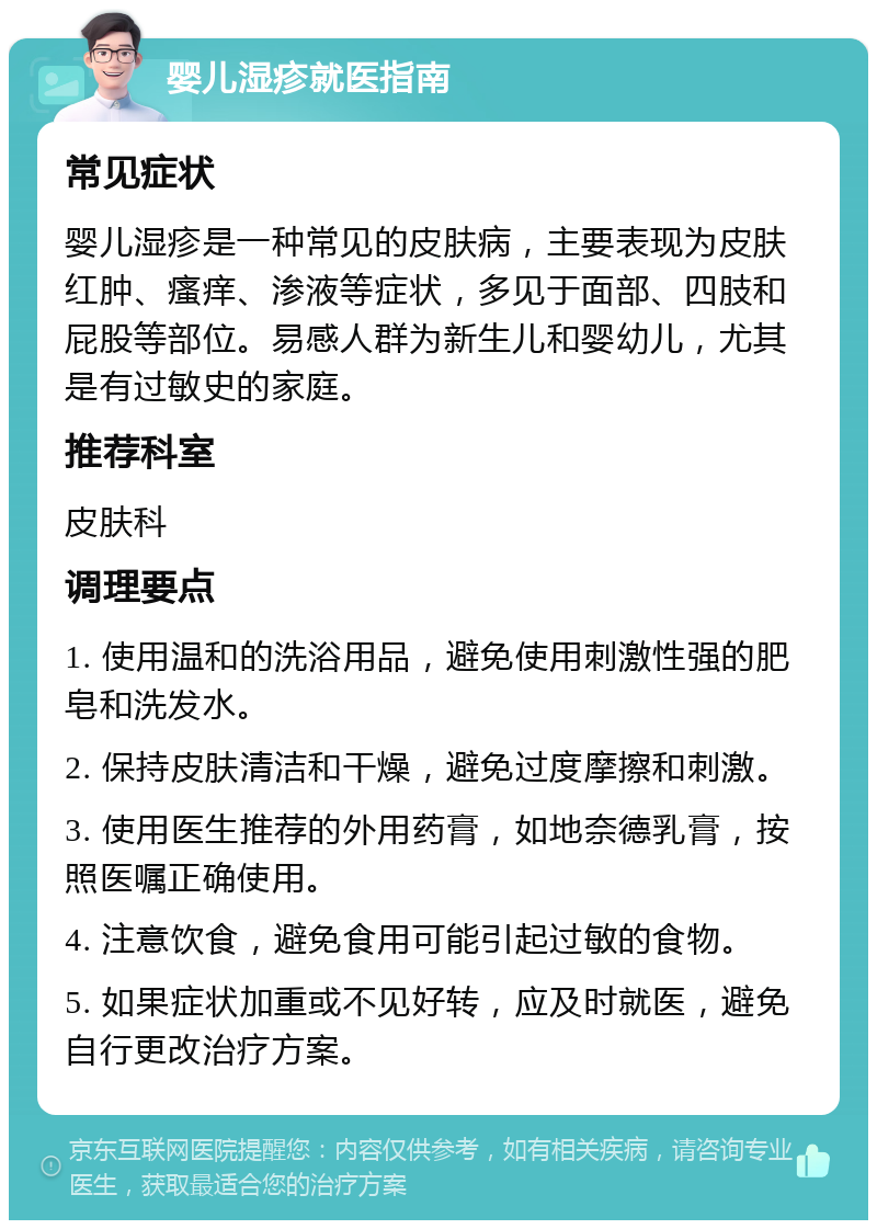 婴儿湿疹就医指南 常见症状 婴儿湿疹是一种常见的皮肤病，主要表现为皮肤红肿、瘙痒、渗液等症状，多见于面部、四肢和屁股等部位。易感人群为新生儿和婴幼儿，尤其是有过敏史的家庭。 推荐科室 皮肤科 调理要点 1. 使用温和的洗浴用品，避免使用刺激性强的肥皂和洗发水。 2. 保持皮肤清洁和干燥，避免过度摩擦和刺激。 3. 使用医生推荐的外用药膏，如地奈德乳膏，按照医嘱正确使用。 4. 注意饮食，避免食用可能引起过敏的食物。 5. 如果症状加重或不见好转，应及时就医，避免自行更改治疗方案。