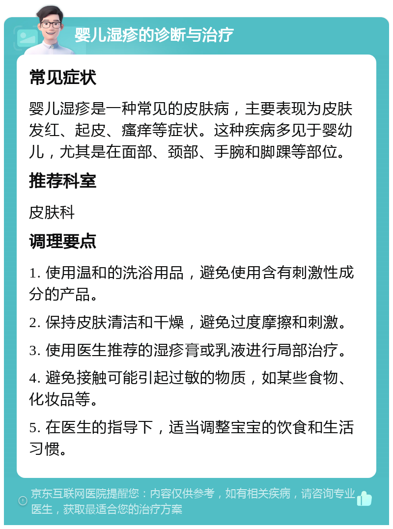 婴儿湿疹的诊断与治疗 常见症状 婴儿湿疹是一种常见的皮肤病，主要表现为皮肤发红、起皮、瘙痒等症状。这种疾病多见于婴幼儿，尤其是在面部、颈部、手腕和脚踝等部位。 推荐科室 皮肤科 调理要点 1. 使用温和的洗浴用品，避免使用含有刺激性成分的产品。 2. 保持皮肤清洁和干燥，避免过度摩擦和刺激。 3. 使用医生推荐的湿疹膏或乳液进行局部治疗。 4. 避免接触可能引起过敏的物质，如某些食物、化妆品等。 5. 在医生的指导下，适当调整宝宝的饮食和生活习惯。