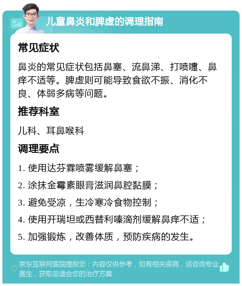 儿童鼻炎和脾虚的调理指南 常见症状 鼻炎的常见症状包括鼻塞、流鼻涕、打喷嚏、鼻痒不适等。脾虚则可能导致食欲不振、消化不良、体弱多病等问题。 推荐科室 儿科、耳鼻喉科 调理要点 1. 使用达芬霖喷雾缓解鼻塞； 2. 涂抹金霉素眼膏滋润鼻腔黏膜； 3. 避免受凉，生冷寒冷食物控制； 4. 使用开瑞坦或西替利嗪滴剂缓解鼻痒不适； 5. 加强锻炼，改善体质，预防疾病的发生。