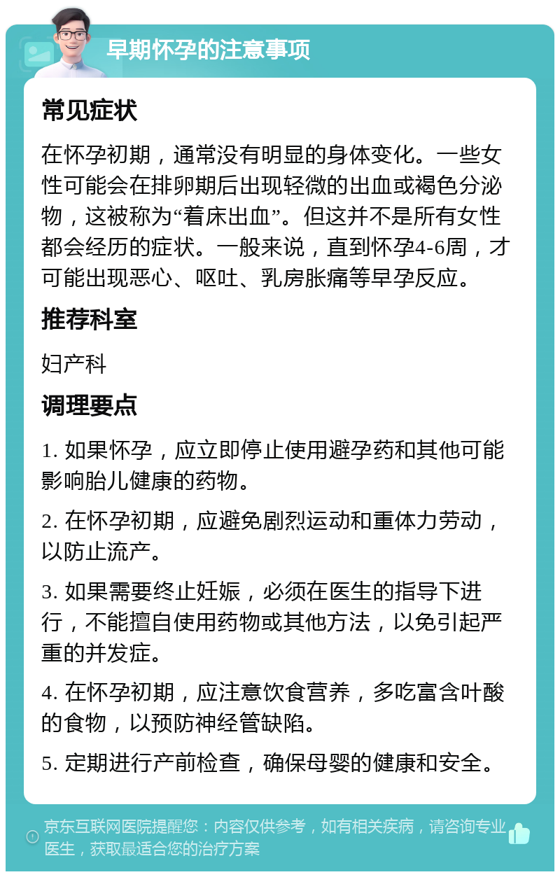 早期怀孕的注意事项 常见症状 在怀孕初期，通常没有明显的身体变化。一些女性可能会在排卵期后出现轻微的出血或褐色分泌物，这被称为“着床出血”。但这并不是所有女性都会经历的症状。一般来说，直到怀孕4-6周，才可能出现恶心、呕吐、乳房胀痛等早孕反应。 推荐科室 妇产科 调理要点 1. 如果怀孕，应立即停止使用避孕药和其他可能影响胎儿健康的药物。 2. 在怀孕初期，应避免剧烈运动和重体力劳动，以防止流产。 3. 如果需要终止妊娠，必须在医生的指导下进行，不能擅自使用药物或其他方法，以免引起严重的并发症。 4. 在怀孕初期，应注意饮食营养，多吃富含叶酸的食物，以预防神经管缺陷。 5. 定期进行产前检查，确保母婴的健康和安全。