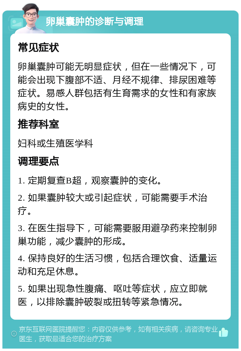 卵巢囊肿的诊断与调理 常见症状 卵巢囊肿可能无明显症状，但在一些情况下，可能会出现下腹部不适、月经不规律、排尿困难等症状。易感人群包括有生育需求的女性和有家族病史的女性。 推荐科室 妇科或生殖医学科 调理要点 1. 定期复查B超，观察囊肿的变化。 2. 如果囊肿较大或引起症状，可能需要手术治疗。 3. 在医生指导下，可能需要服用避孕药来控制卵巢功能，减少囊肿的形成。 4. 保持良好的生活习惯，包括合理饮食、适量运动和充足休息。 5. 如果出现急性腹痛、呕吐等症状，应立即就医，以排除囊肿破裂或扭转等紧急情况。