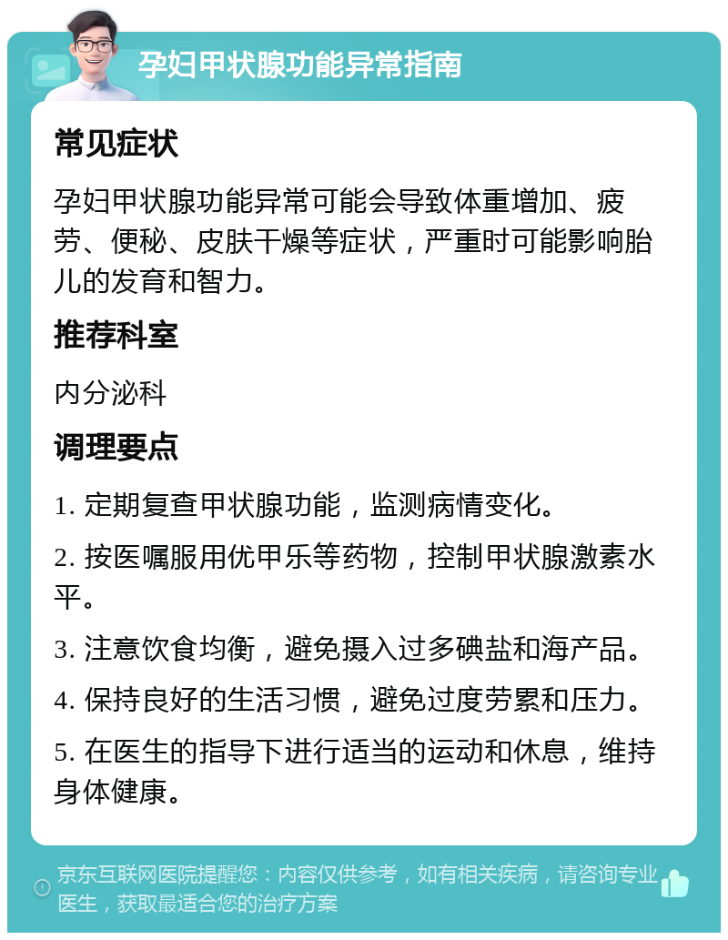 孕妇甲状腺功能异常指南 常见症状 孕妇甲状腺功能异常可能会导致体重增加、疲劳、便秘、皮肤干燥等症状，严重时可能影响胎儿的发育和智力。 推荐科室 内分泌科 调理要点 1. 定期复查甲状腺功能，监测病情变化。 2. 按医嘱服用优甲乐等药物，控制甲状腺激素水平。 3. 注意饮食均衡，避免摄入过多碘盐和海产品。 4. 保持良好的生活习惯，避免过度劳累和压力。 5. 在医生的指导下进行适当的运动和休息，维持身体健康。