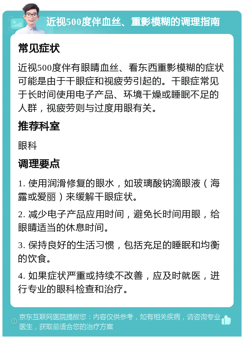 近视500度伴血丝、重影模糊的调理指南 常见症状 近视500度伴有眼睛血丝、看东西重影模糊的症状可能是由于干眼症和视疲劳引起的。干眼症常见于长时间使用电子产品、环境干燥或睡眠不足的人群，视疲劳则与过度用眼有关。 推荐科室 眼科 调理要点 1. 使用润滑修复的眼水，如玻璃酸钠滴眼液（海露或爱丽）来缓解干眼症状。 2. 减少电子产品应用时间，避免长时间用眼，给眼睛适当的休息时间。 3. 保持良好的生活习惯，包括充足的睡眠和均衡的饮食。 4. 如果症状严重或持续不改善，应及时就医，进行专业的眼科检查和治疗。