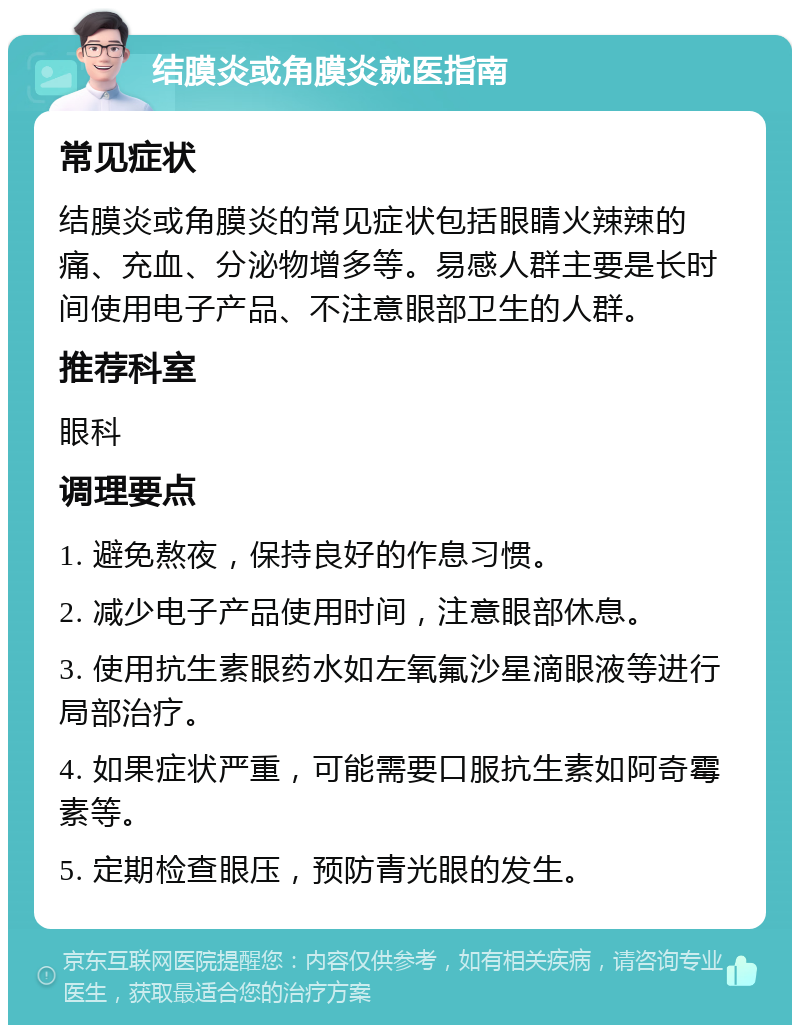 结膜炎或角膜炎就医指南 常见症状 结膜炎或角膜炎的常见症状包括眼睛火辣辣的痛、充血、分泌物增多等。易感人群主要是长时间使用电子产品、不注意眼部卫生的人群。 推荐科室 眼科 调理要点 1. 避免熬夜，保持良好的作息习惯。 2. 减少电子产品使用时间，注意眼部休息。 3. 使用抗生素眼药水如左氧氟沙星滴眼液等进行局部治疗。 4. 如果症状严重，可能需要口服抗生素如阿奇霉素等。 5. 定期检查眼压，预防青光眼的发生。