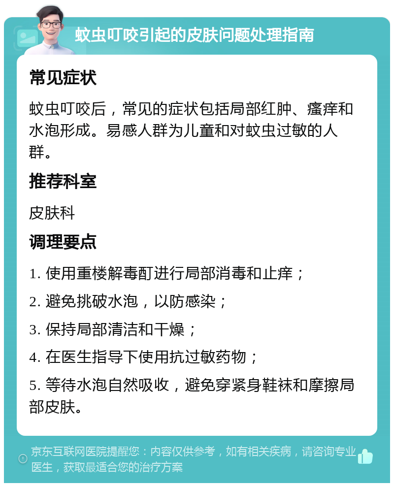 蚊虫叮咬引起的皮肤问题处理指南 常见症状 蚊虫叮咬后，常见的症状包括局部红肿、瘙痒和水泡形成。易感人群为儿童和对蚊虫过敏的人群。 推荐科室 皮肤科 调理要点 1. 使用重楼解毒酊进行局部消毒和止痒； 2. 避免挑破水泡，以防感染； 3. 保持局部清洁和干燥； 4. 在医生指导下使用抗过敏药物； 5. 等待水泡自然吸收，避免穿紧身鞋袜和摩擦局部皮肤。