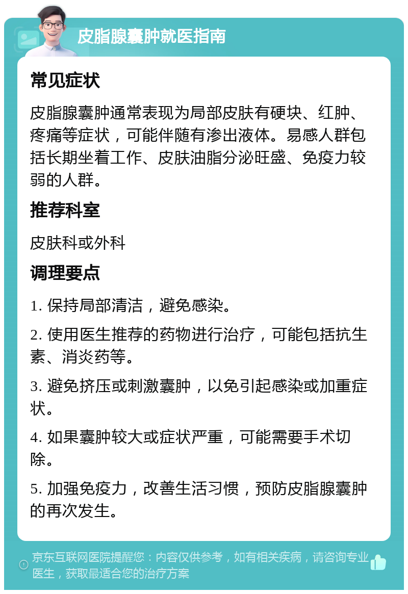 皮脂腺囊肿就医指南 常见症状 皮脂腺囊肿通常表现为局部皮肤有硬块、红肿、疼痛等症状，可能伴随有渗出液体。易感人群包括长期坐着工作、皮肤油脂分泌旺盛、免疫力较弱的人群。 推荐科室 皮肤科或外科 调理要点 1. 保持局部清洁，避免感染。 2. 使用医生推荐的药物进行治疗，可能包括抗生素、消炎药等。 3. 避免挤压或刺激囊肿，以免引起感染或加重症状。 4. 如果囊肿较大或症状严重，可能需要手术切除。 5. 加强免疫力，改善生活习惯，预防皮脂腺囊肿的再次发生。