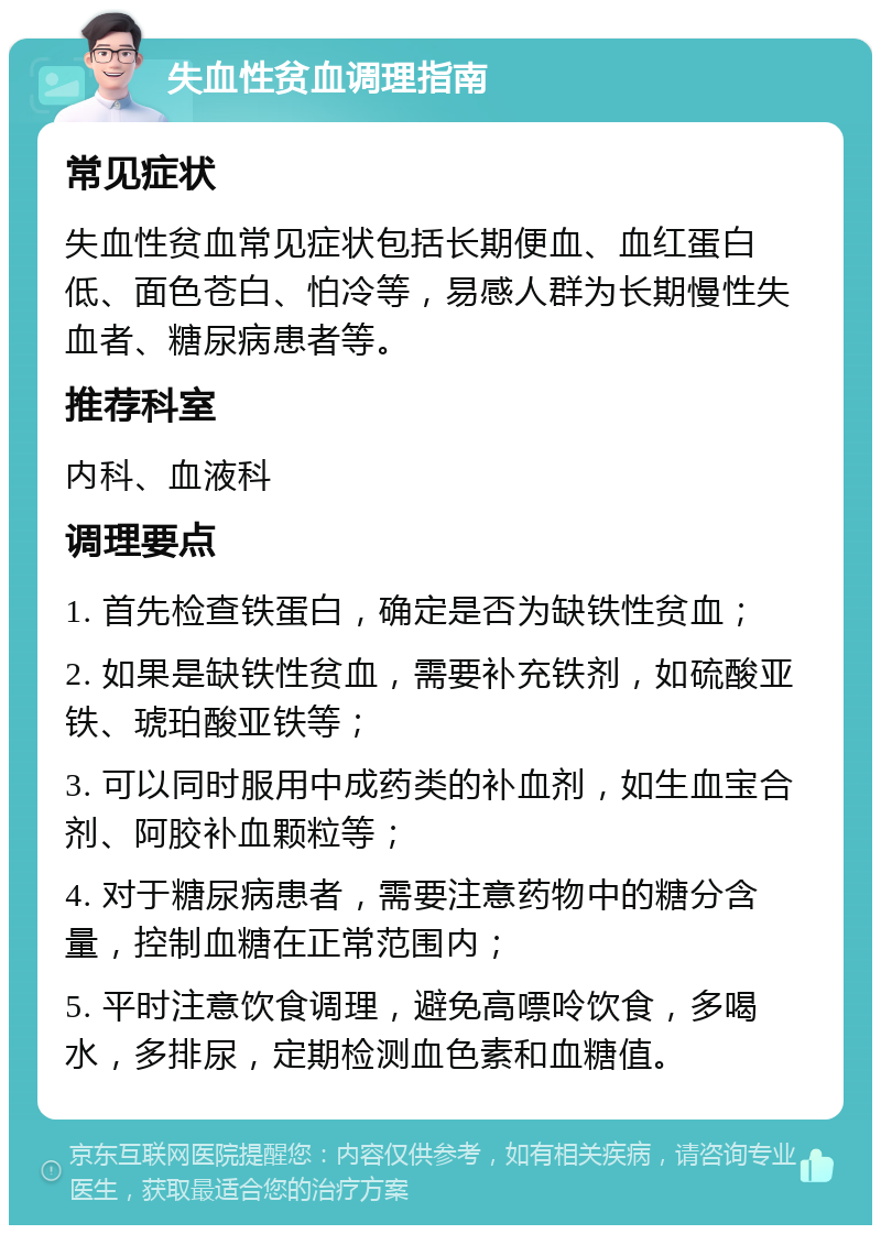 失血性贫血调理指南 常见症状 失血性贫血常见症状包括长期便血、血红蛋白低、面色苍白、怕冷等，易感人群为长期慢性失血者、糖尿病患者等。 推荐科室 内科、血液科 调理要点 1. 首先检查铁蛋白，确定是否为缺铁性贫血； 2. 如果是缺铁性贫血，需要补充铁剂，如硫酸亚铁、琥珀酸亚铁等； 3. 可以同时服用中成药类的补血剂，如生血宝合剂、阿胶补血颗粒等； 4. 对于糖尿病患者，需要注意药物中的糖分含量，控制血糖在正常范围内； 5. 平时注意饮食调理，避免高嘌呤饮食，多喝水，多排尿，定期检测血色素和血糖值。