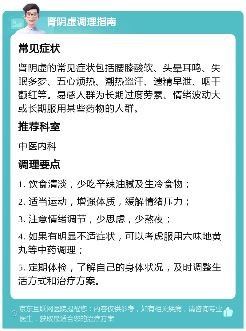 肾阴虚调理指南 常见症状 肾阴虚的常见症状包括腰膝酸软、头晕耳鸣、失眠多梦、五心烦热、潮热盗汗、遗精早泄、咽干颧红等。易感人群为长期过度劳累、情绪波动大或长期服用某些药物的人群。 推荐科室 中医内科 调理要点 1. 饮食清淡，少吃辛辣油腻及生冷食物； 2. 适当运动，增强体质，缓解情绪压力； 3. 注意情绪调节，少思虑，少熬夜； 4. 如果有明显不适症状，可以考虑服用六味地黄丸等中药调理； 5. 定期体检，了解自己的身体状况，及时调整生活方式和治疗方案。