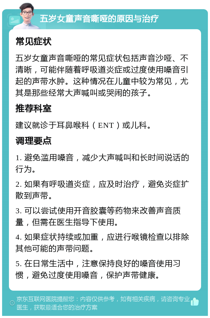 五岁女童声音嘶哑的原因与治疗 常见症状 五岁女童声音嘶哑的常见症状包括声音沙哑、不清晰，可能伴随着呼吸道炎症或过度使用嗓音引起的声带水肿。这种情况在儿童中较为常见，尤其是那些经常大声喊叫或哭闹的孩子。 推荐科室 建议就诊于耳鼻喉科（ENT）或儿科。 调理要点 1. 避免滥用嗓音，减少大声喊叫和长时间说话的行为。 2. 如果有呼吸道炎症，应及时治疗，避免炎症扩散到声带。 3. 可以尝试使用开音胶囊等药物来改善声音质量，但需在医生指导下使用。 4. 如果症状持续或加重，应进行喉镜检查以排除其他可能的声带问题。 5. 在日常生活中，注意保持良好的嗓音使用习惯，避免过度使用嗓音，保护声带健康。