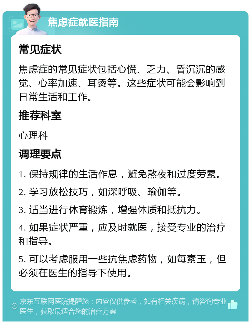 焦虑症就医指南 常见症状 焦虑症的常见症状包括心慌、乏力、昏沉沉的感觉、心率加速、耳烫等。这些症状可能会影响到日常生活和工作。 推荐科室 心理科 调理要点 1. 保持规律的生活作息，避免熬夜和过度劳累。 2. 学习放松技巧，如深呼吸、瑜伽等。 3. 适当进行体育锻炼，增强体质和抵抗力。 4. 如果症状严重，应及时就医，接受专业的治疗和指导。 5. 可以考虑服用一些抗焦虑药物，如每素玉，但必须在医生的指导下使用。